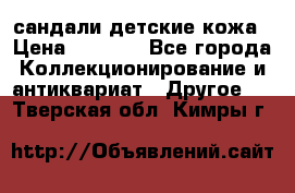 сандали детские кожа › Цена ­ 2 000 - Все города Коллекционирование и антиквариат » Другое   . Тверская обл.,Кимры г.